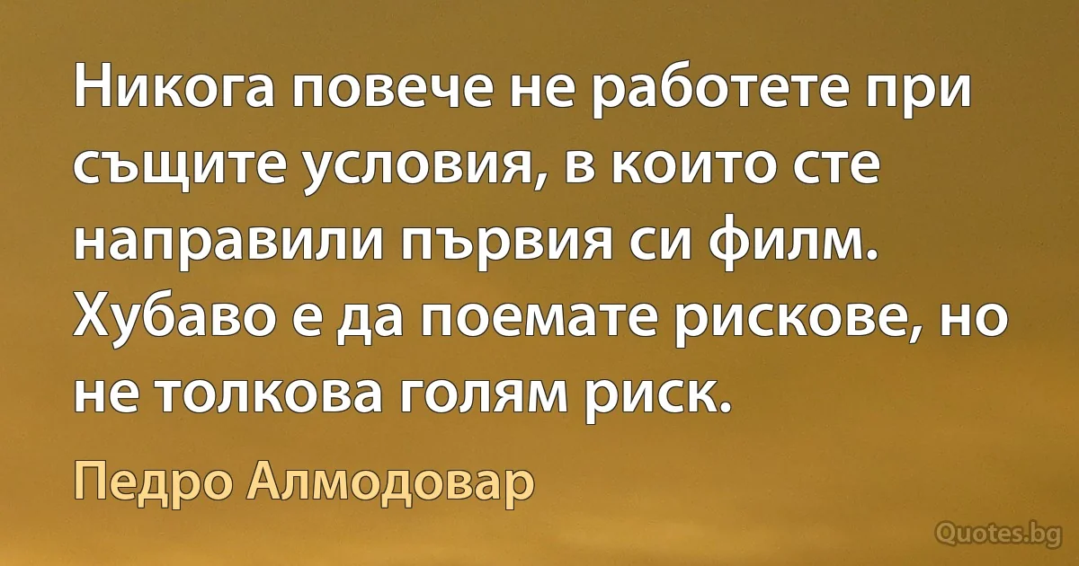 Никога повече не работете при същите условия, в които сте направили първия си филм. Хубаво е да поемате рискове, но не толкова голям риск. (Педро Алмодовар)