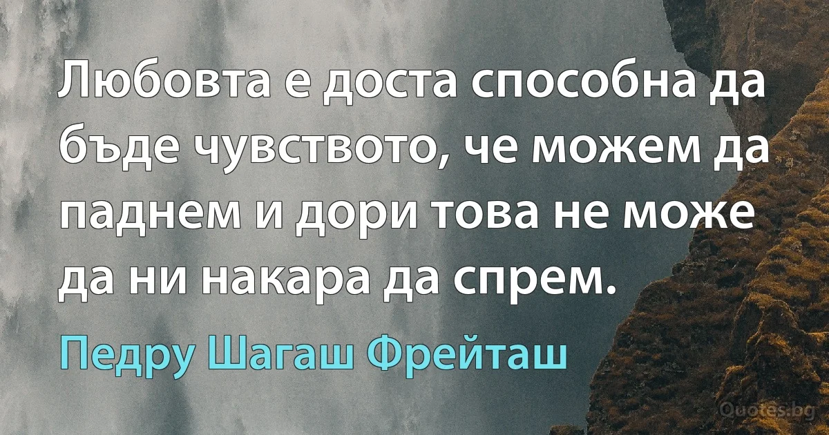 Любовта е доста способна да бъде чувството, че можем да паднем и дори това не може да ни накара да спрем. (Педру Шагаш Фрейташ)