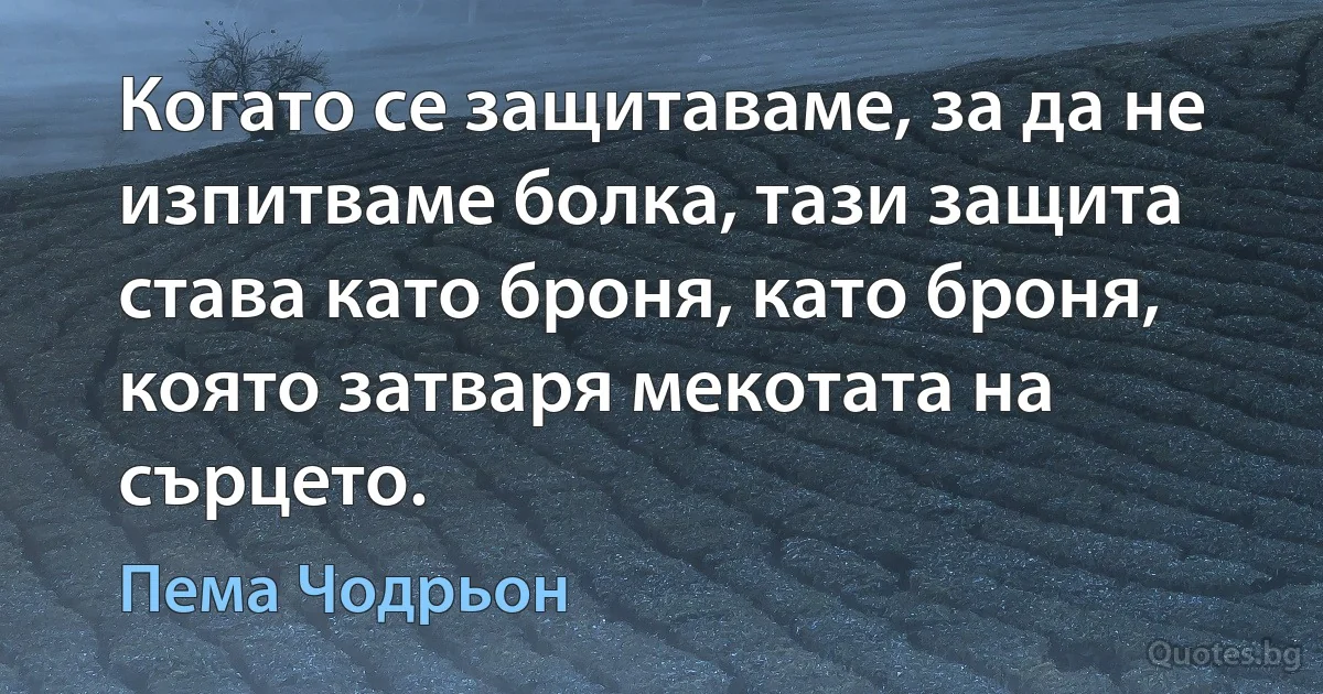 Когато се защитаваме, за да не изпитваме болка, тази защита става като броня, като броня, която затваря мекотата на сърцето. (Пема Чодрьон)