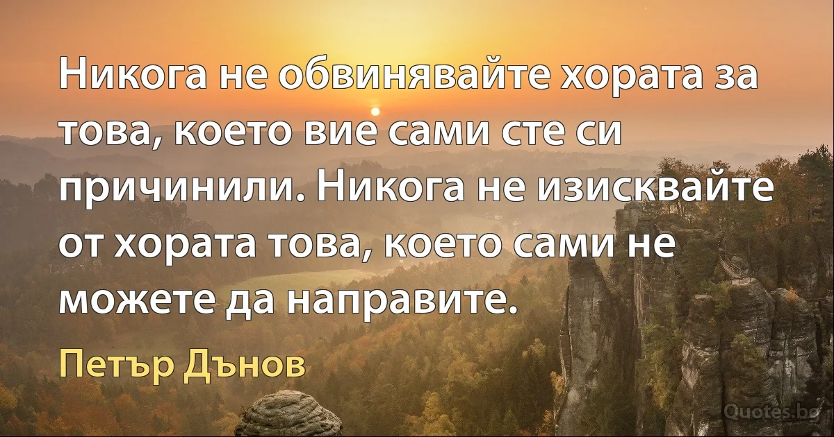 Никога не обвинявайте хората за това, което вие сами сте си причинили. Никога не изисквайте от хората това, което сами не можете да направите. (Петър Дънов)