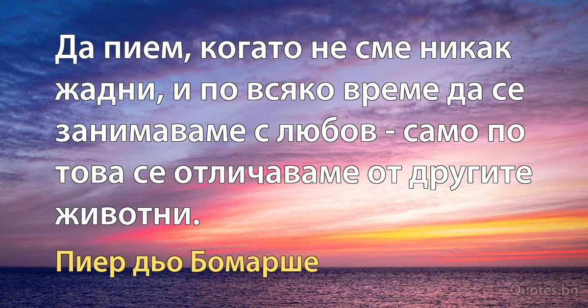 Да пием, когато не сме никак жадни, и по всяко време да се занимаваме с любов - само по това се отличаваме от другите животни. (Пиер дьо Бомарше)