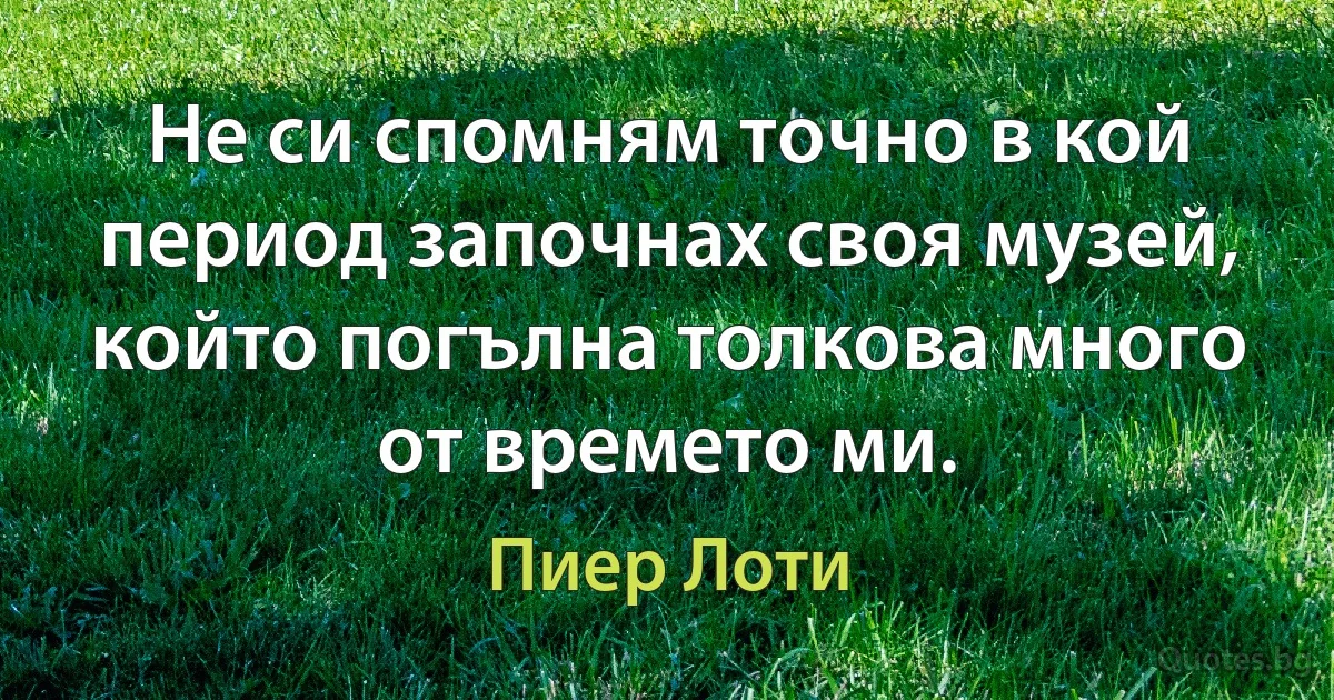 Не си спомням точно в кой период започнах своя музей, който погълна толкова много от времето ми. (Пиер Лоти)