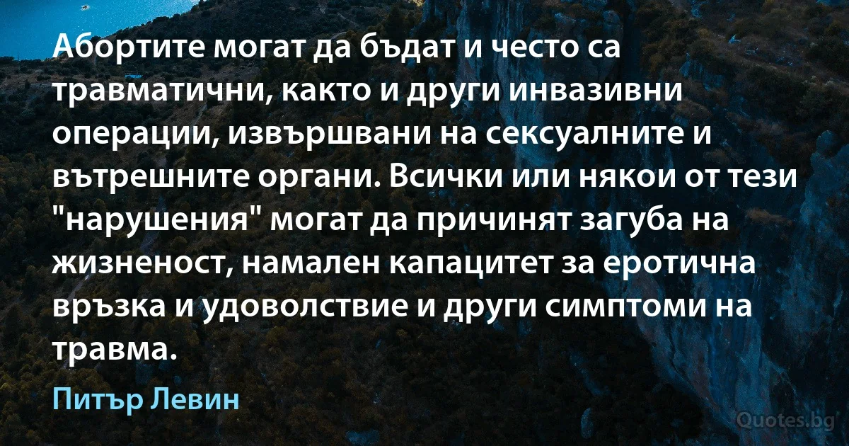 Абортите могат да бъдат и често са травматични, както и други инвазивни операции, извършвани на сексуалните и вътрешните органи. Всички или някои от тези "нарушения" могат да причинят загуба на жизненост, намален капацитет за еротична връзка и удоволствие и други симптоми на травма. (Питър Левин)