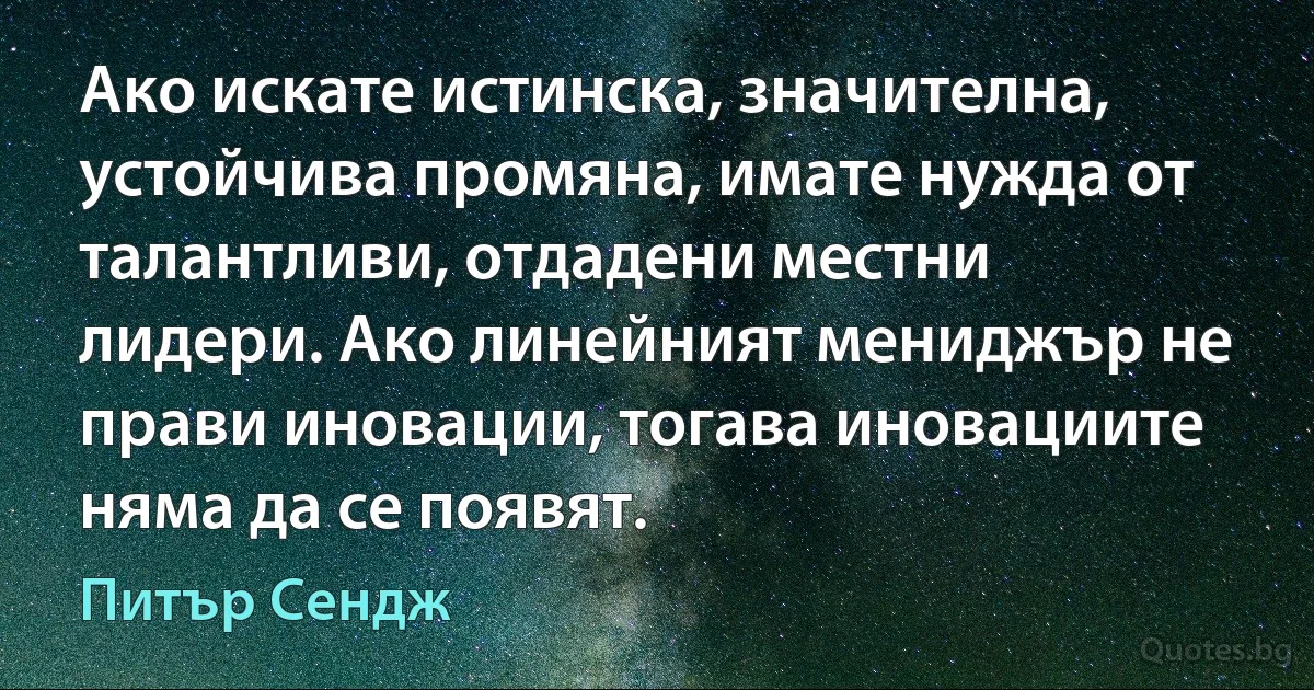 Ако искате истинска, значителна, устойчива промяна, имате нужда от талантливи, отдадени местни лидери. Ако линейният мениджър не прави иновации, тогава иновациите няма да се появят. (Питър Сендж)