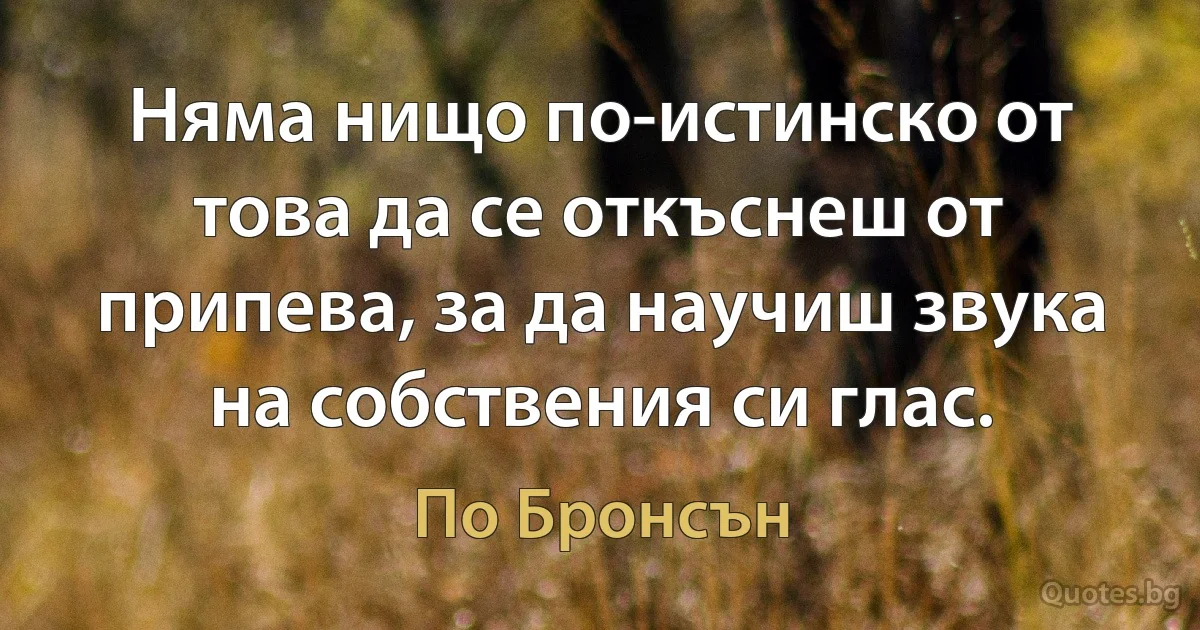 Няма нищо по-истинско от това да се откъснеш от припева, за да научиш звука на собствения си глас. (По Бронсън)