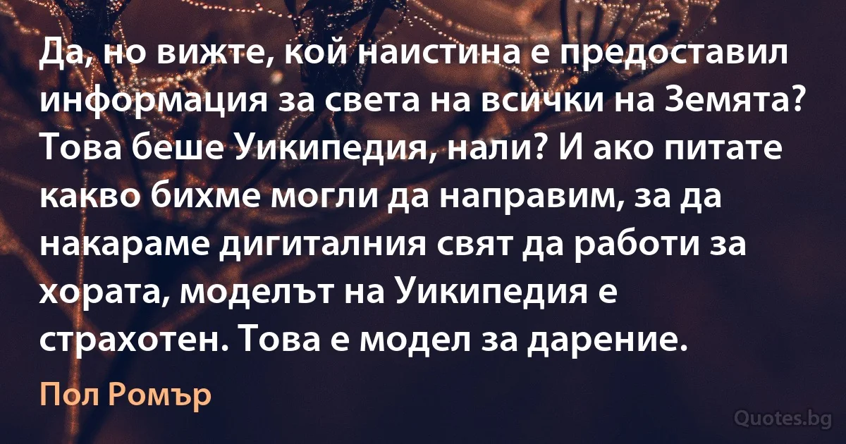 Да, но вижте, кой наистина е предоставил информация за света на всички на Земята? Това беше Уикипедия, нали? И ако питате какво бихме могли да направим, за да накараме дигиталния свят да работи за хората, моделът на Уикипедия е страхотен. Това е модел за дарение. (Пол Ромър)