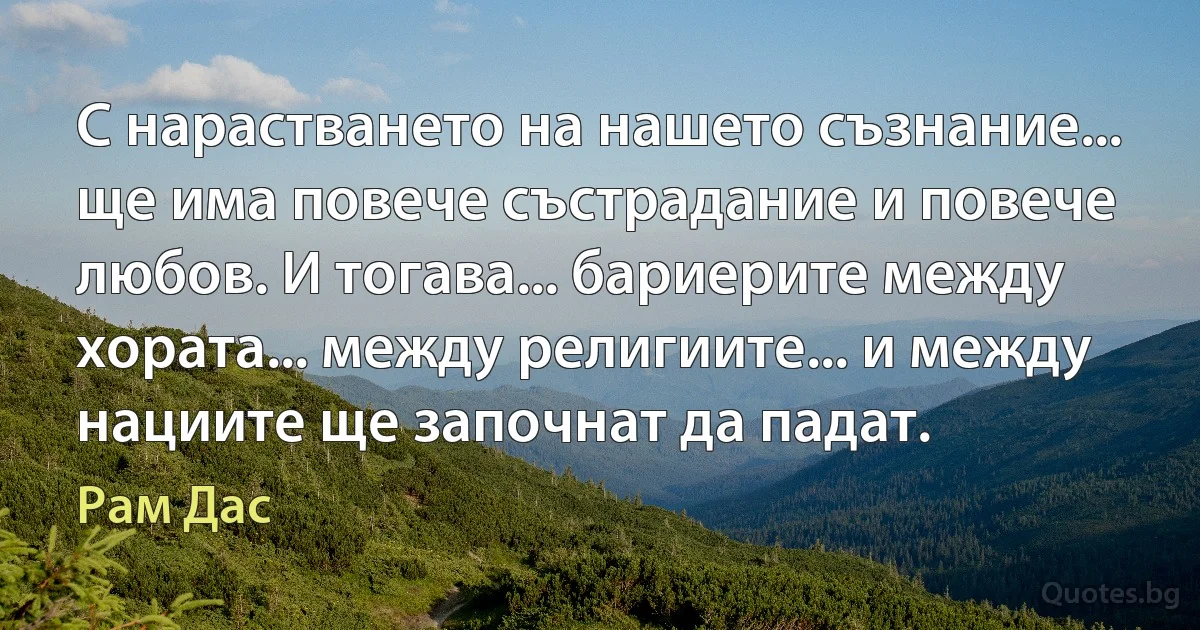 С нарастването на нашето съзнание... ще има повече състрадание и повече любов. И тогава... бариерите между хората... между религиите... и между нациите ще започнат да падат. (Рам Дас)