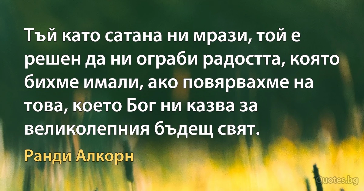 Тъй като сатана ни мрази, той е решен да ни ограби радостта, която бихме имали, ако повярвахме на това, което Бог ни казва за великолепния бъдещ свят. (Ранди Алкорн)