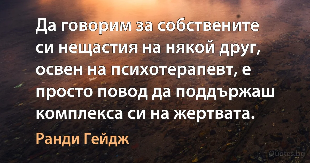 Да говорим за собствените си нещастия на някой друг, освен на психотерапевт, е просто повод да поддържаш комплекса си на жертвата. (Ранди Гейдж)