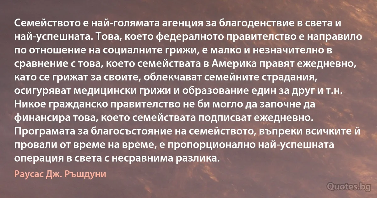 Семейството е най-голямата агенция за благоденствие в света и най-успешната. Това, което федералното правителство е направило по отношение на социалните грижи, е малко и незначително в сравнение с това, което семействата в Америка правят ежедневно, като се грижат за своите, облекчават семейните страдания, осигуряват медицински грижи и образование един за друг и т.н. Никое гражданско правителство не би могло да започне да финансира това, което семействата подписват ежедневно. Програмата за благосъстояние на семейството, въпреки всичките й провали от време на време, е пропорционално най-успешната операция в света с несравнима разлика. (Раусас Дж. Ръшдуни)