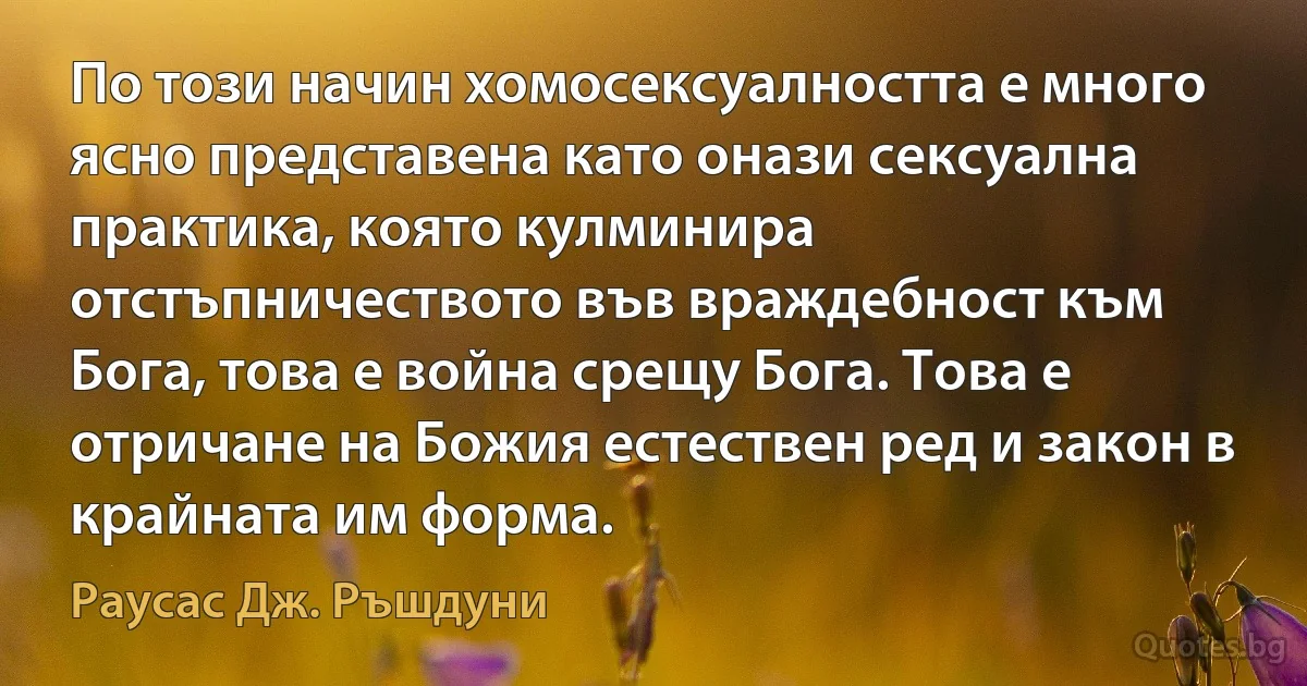 По този начин хомосексуалността е много ясно представена като онази сексуална практика, която кулминира отстъпничеството във враждебност към Бога, това е война срещу Бога. Това е отричане на Божия естествен ред и закон в крайната им форма. (Раусас Дж. Ръшдуни)