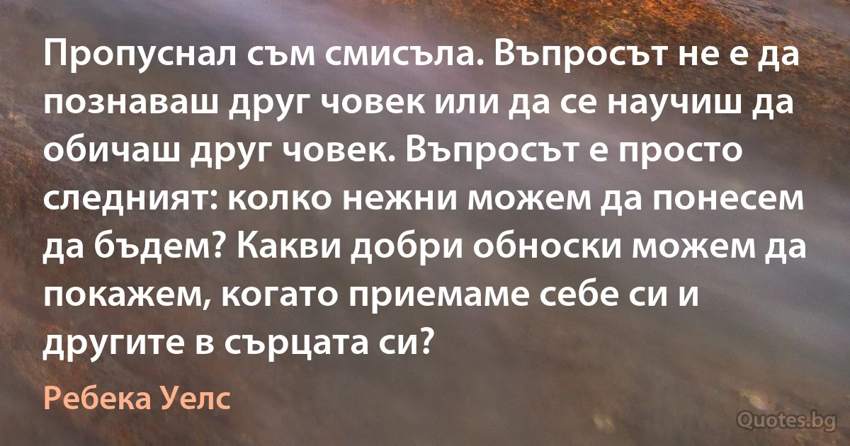 Пропуснал съм смисъла. Въпросът не е да познаваш друг човек или да се научиш да обичаш друг човек. Въпросът е просто следният: колко нежни можем да понесем да бъдем? Какви добри обноски можем да покажем, когато приемаме себе си и другите в сърцата си? (Ребека Уелс)