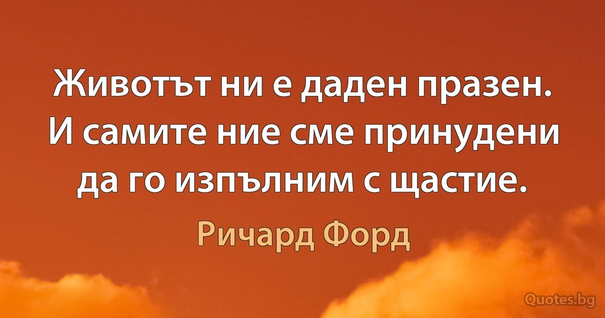 Животът ни е даден празен. И самите ние сме принудени да го изпълним с щастие. (Ричард Форд)