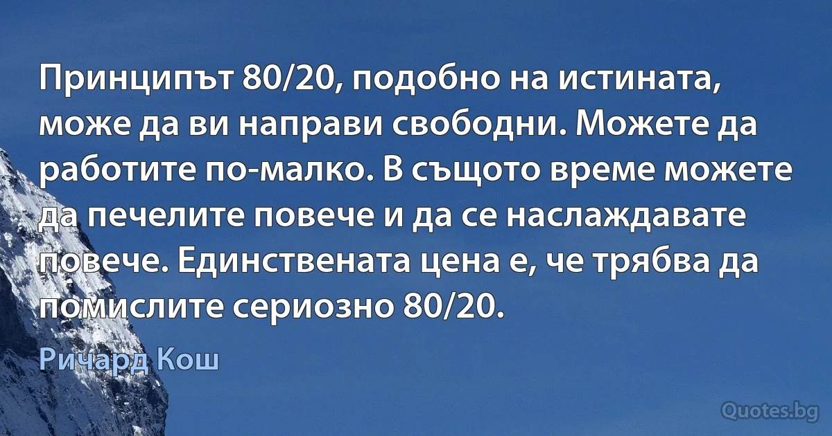 Принципът 80/20, подобно на истината, може да ви направи свободни. Можете да работите по-малко. В същото време можете да печелите повече и да се наслаждавате повече. Единствената цена е, че трябва да помислите сериозно 80/20. (Ричард Кош)