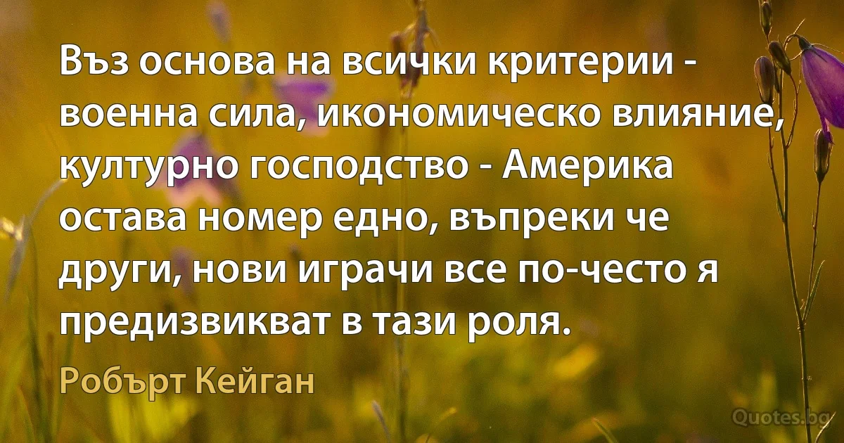 Въз основа на всички критерии - военна сила, икономическо влияние, културно господство - Америка остава номер едно, въпреки че други, нови играчи все по-често я предизвикват в тази роля. (Робърт Кейган)