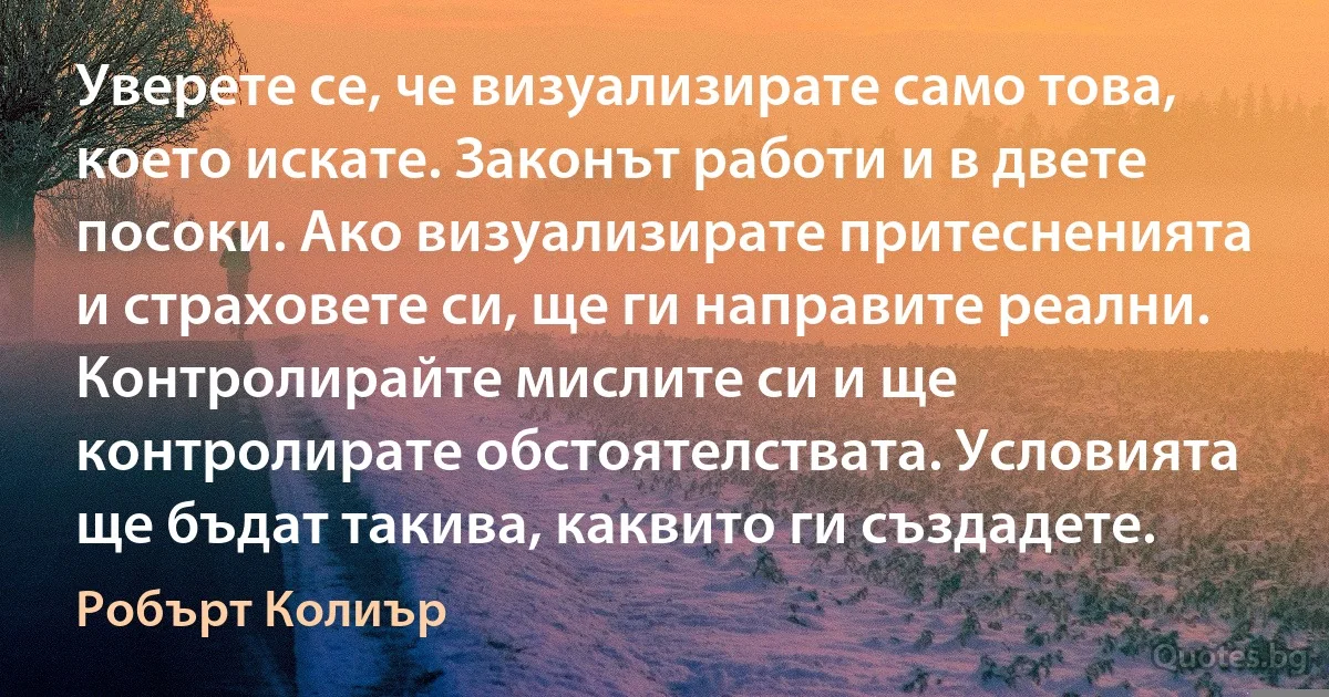 Уверете се, че визуализирате само това, което искате. Законът работи и в двете посоки. Ако визуализирате притесненията и страховете си, ще ги направите реални. Контролирайте мислите си и ще контролирате обстоятелствата. Условията ще бъдат такива, каквито ги създадете. (Робърт Колиър)