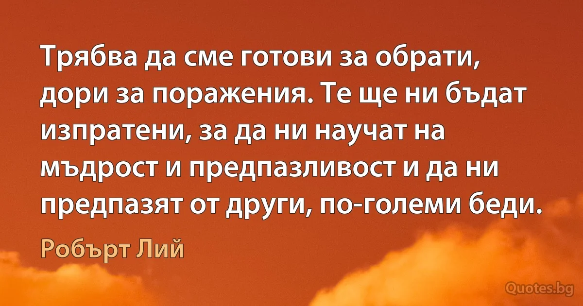 Трябва да сме готови за обрати, дори за поражения. Те ще ни бъдат изпратени, за да ни научат на мъдрост и предпазливост и да ни предпазят от други, по-големи беди. (Робърт Лий)