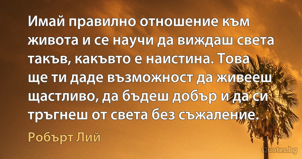 Имай правилно отношение към живота и се научи да виждаш света такъв, какъвто е наистина. Това ще ти даде възможност да живееш щастливо, да бъдеш добър и да си тръгнеш от света без съжаление. (Робърт Лий)