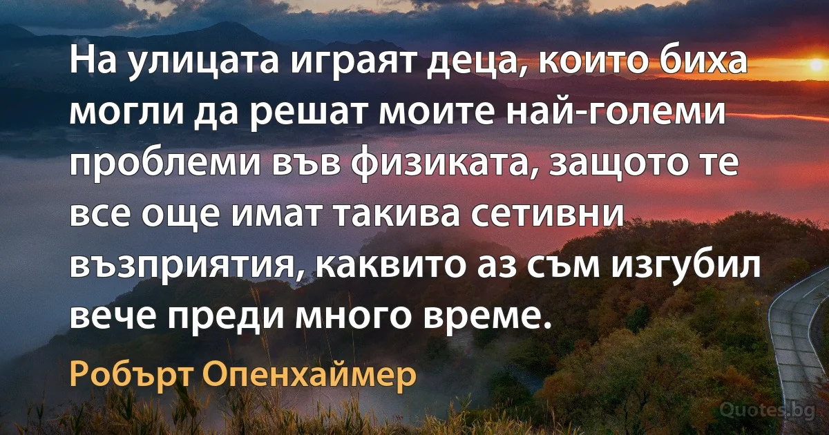 На улицата играят деца, които биха могли да решат моите най-големи проблеми във физиката, защото те все още имат такива сетивни възприятия, каквито аз съм изгубил вече преди много време. (Робърт Опенхаймер)