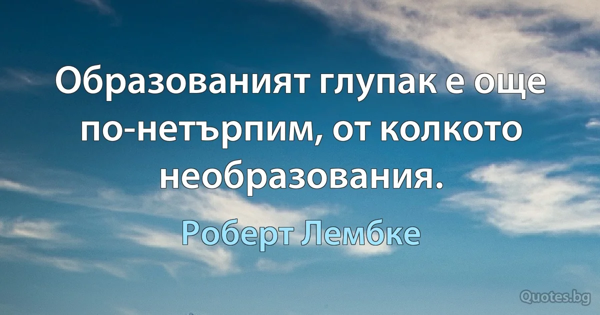 Образованият глупак е още по-нетърпим, от колкото необразования. (Роберт Лембке)