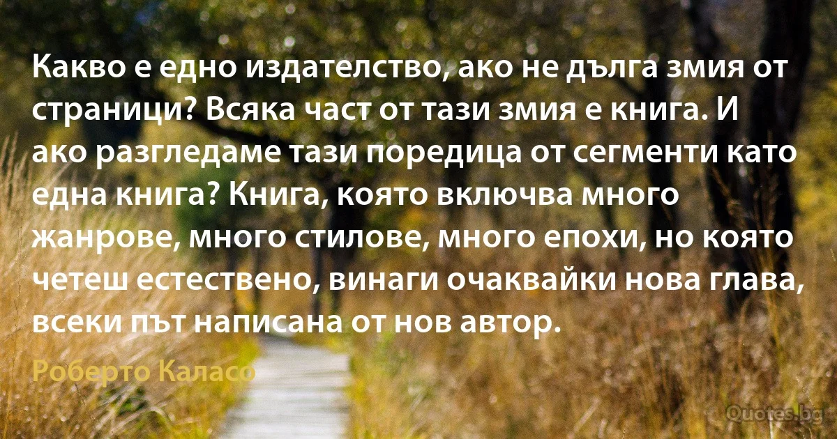 Какво е едно издателство, ако не дълга змия от страници? Всяка част от тази змия е книга. И ако разгледаме тази поредица от сегменти като една книга? Книга, която включва много жанрове, много стилове, много епохи, но която четеш естествено, винаги очаквайки нова глава, всеки път написана от нов автор. (Роберто Каласо)