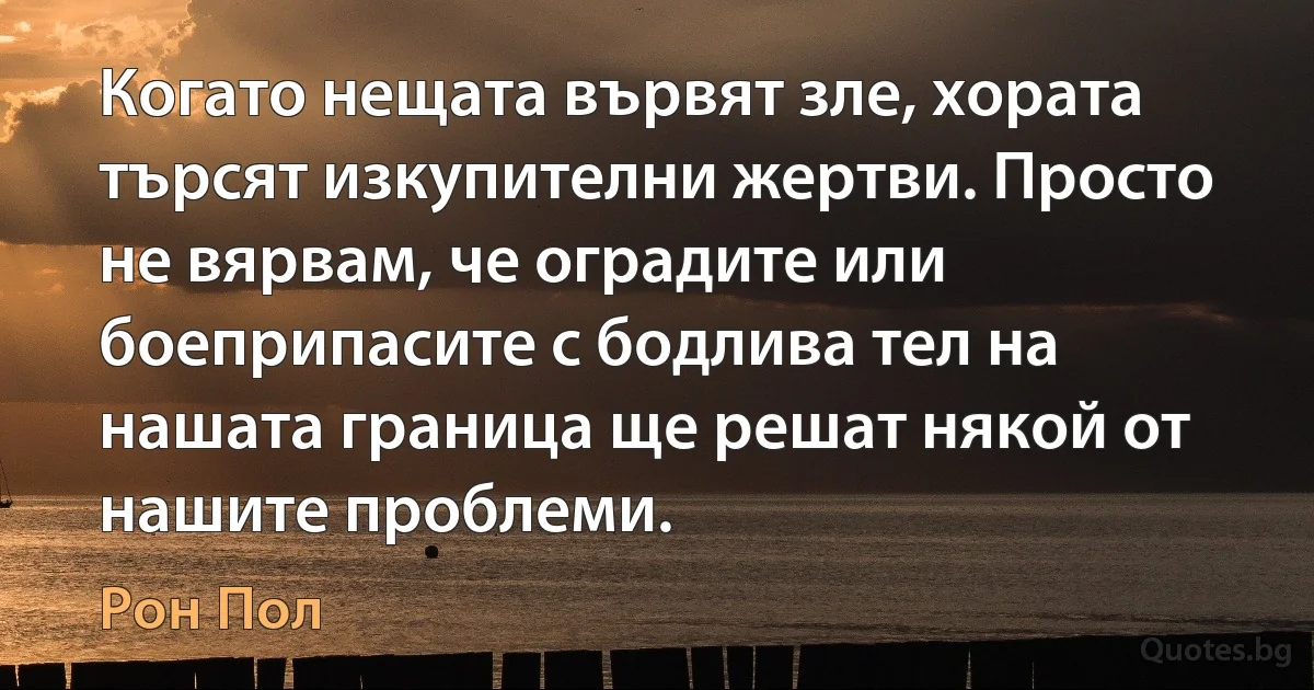 Когато нещата вървят зле, хората търсят изкупителни жертви. Просто не вярвам, че оградите или боеприпасите с бодлива тел на нашата граница ще решат някой от нашите проблеми. (Рон Пол)