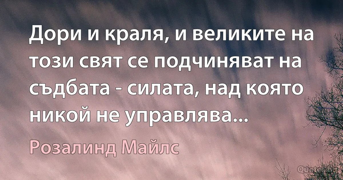 Дори и краля, и великите на този свят се подчиняват на съдбата - силата, над която никой не управлява... (Розалинд Майлс)