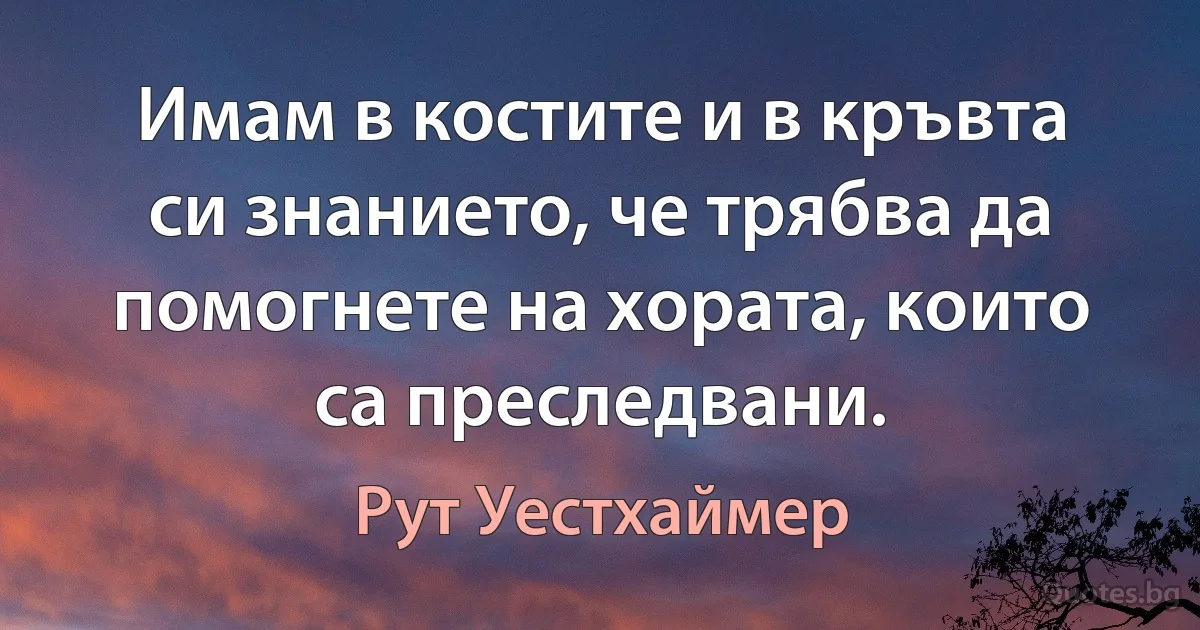 Имам в костите и в кръвта си знанието, че трябва да помогнете на хората, които са преследвани. (Рут Уестхаймер)