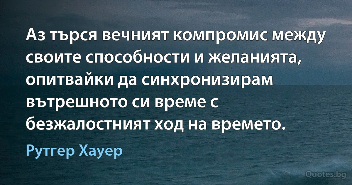 Аз търся вечният компромис между своите способности и желанията, опитвайки да синхронизирам вътрешното си време с безжалостният ход на времето. (Рутгер Хауер)