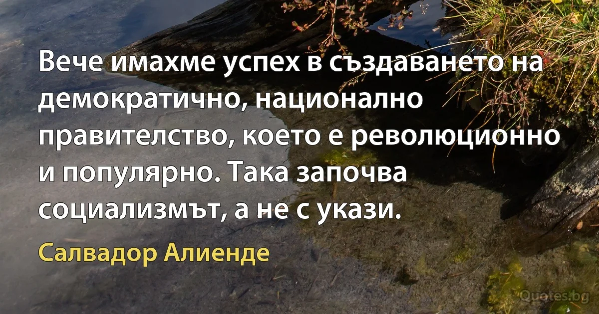 Вече имахме успех в създаването на демократично, национално правителство, което е революционно и популярно. Така започва социализмът, а не с укази. (Салвадор Алиенде)