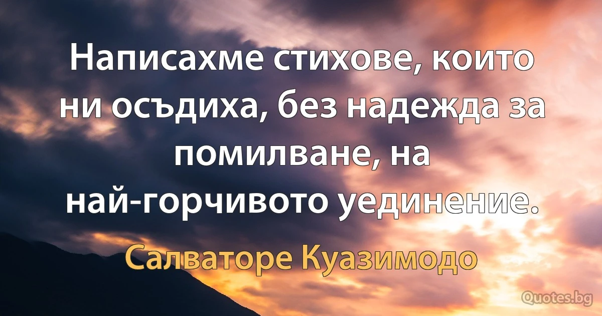 Написахме стихове, които ни осъдиха, без надежда за помилване, на най-горчивото уединение. (Салваторе Куазимодо)