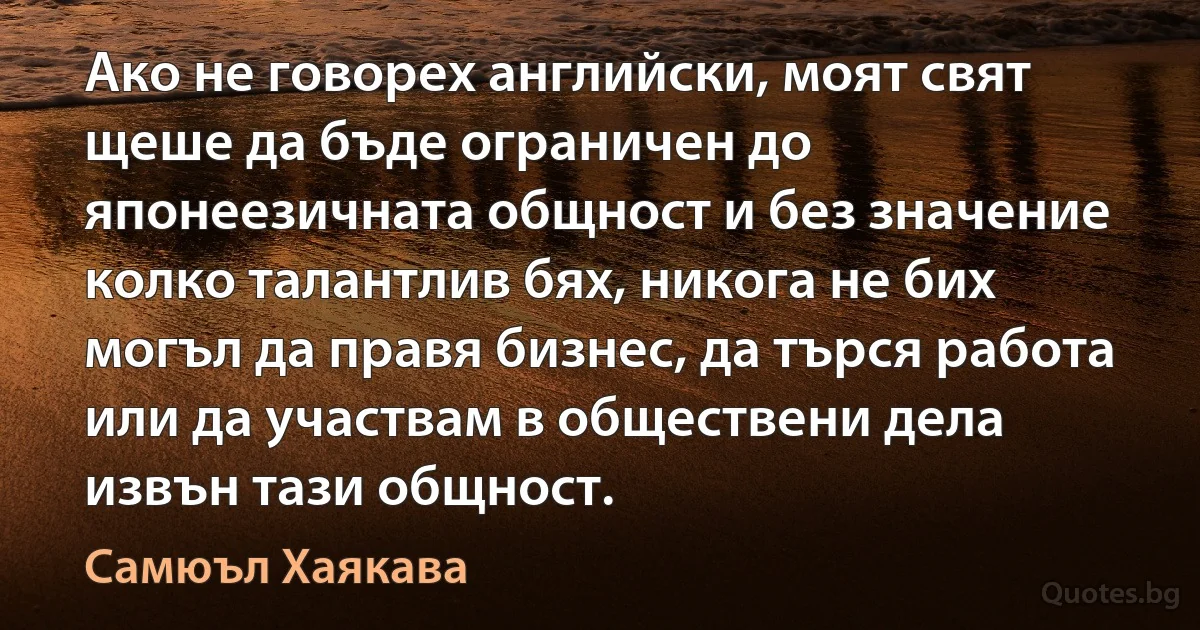 Ако не говорех английски, моят свят щеше да бъде ограничен до японеезичната общност и без значение колко талантлив бях, никога не бих могъл да правя бизнес, да търся работа или да участвам в обществени дела извън тази общност. (Самюъл Хаякава)