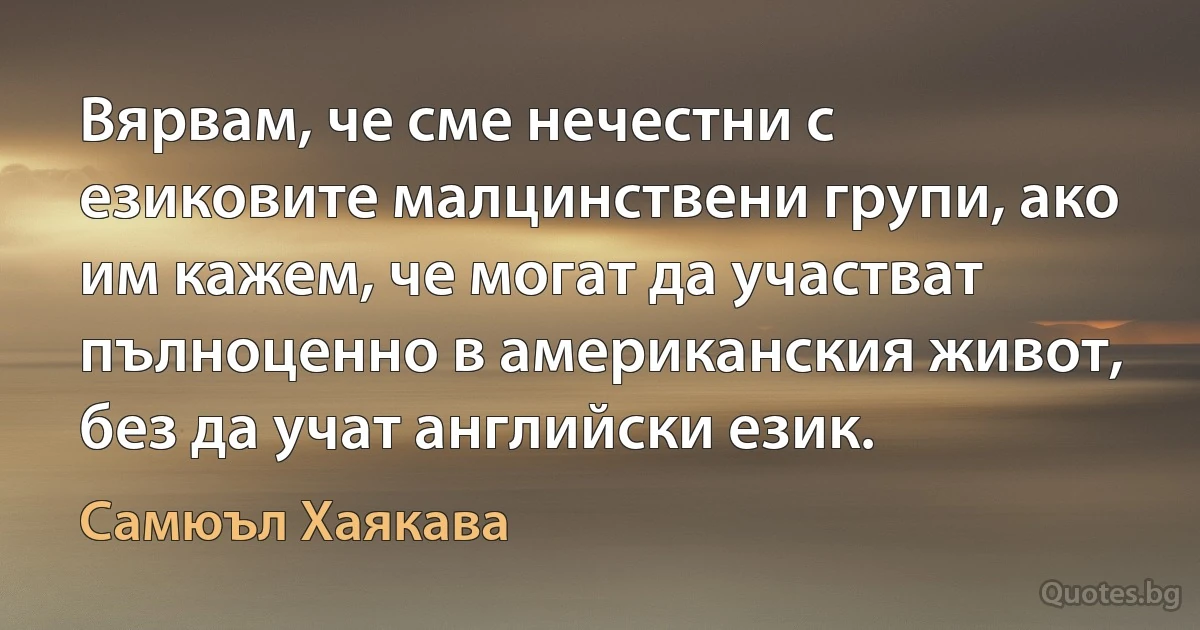 Вярвам, че сме нечестни с езиковите малцинствени групи, ако им кажем, че могат да участват пълноценно в американския живот, без да учат английски език. (Самюъл Хаякава)