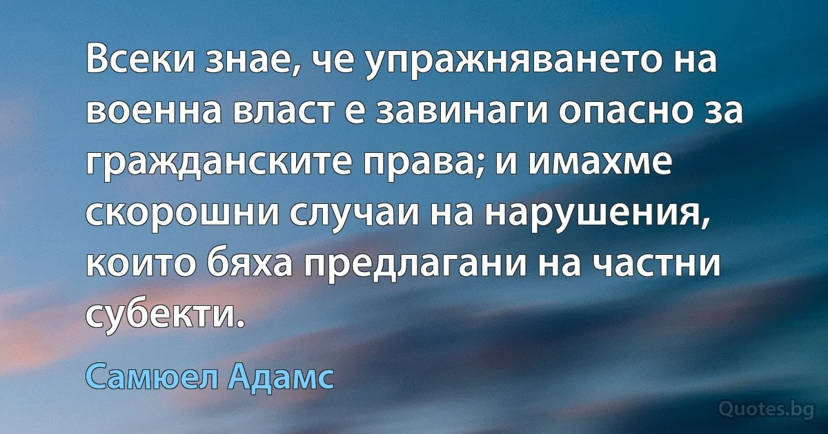 Всеки знае, че упражняването на военна власт е завинаги опасно за гражданските права; и имахме скорошни случаи на нарушения, които бяха предлагани на частни субекти. (Самюел Адамс)