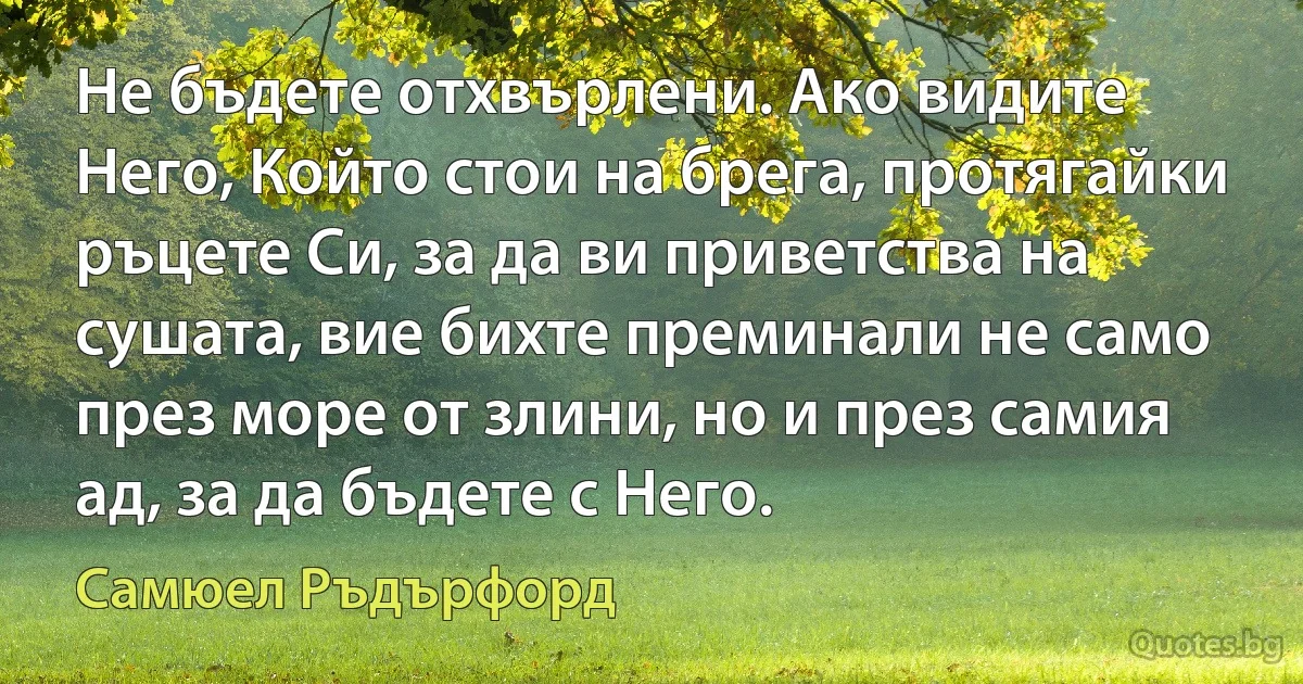 Не бъдете отхвърлени. Ако видите Него, Който стои на брега, протягайки ръцете Си, за да ви приветства на сушата, вие бихте преминали не само през море от злини, но и през самия ад, за да бъдете с Него. (Самюел Ръдърфорд)