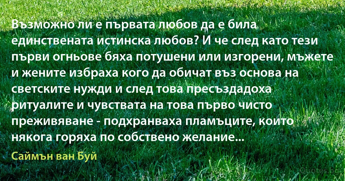 Възможно ли е първата любов да е била единствената истинска любов? И че след като тези първи огньове бяха потушени или изгорени, мъжете и жените избраха кого да обичат въз основа на светските нужди и след това пресъздадоха ритуалите и чувствата на това първо чисто преживяване - подхранваха пламъците, които някога горяха по собствено желание... (Саймън ван Буй)