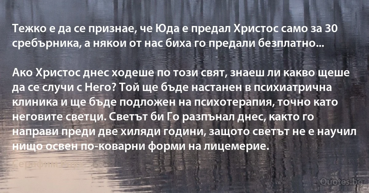 Тежко е да се признае, че Юда е предал Христос само за 30 сребърника, а някои от нас биха го предали безплатно...

Ако Христос днес ходеше по този свят, знаеш ли какво щеше да се случи с Него? Той ще бъде настанен в психиатрична клиника и ще бъде подложен на психотерапия, точно като неговите светци. Светът би Го разпънал днес, както го направи преди две хиляди години, защото светът не е научил нищо освен по-коварни форми на лицемерие. (Серафим Роуз)