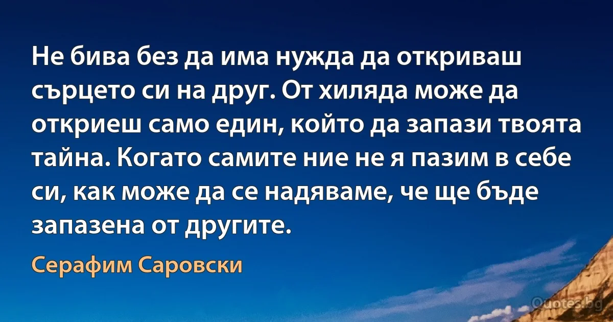 Не бива без да има нужда да откриваш сърцето си на друг. От хиляда може да откриеш само един, който да запази твоята тайна. Когато самите ние не я пазим в себе си, как може да се надяваме, че ще бъде запазена от другите. (Серафим Саровски)