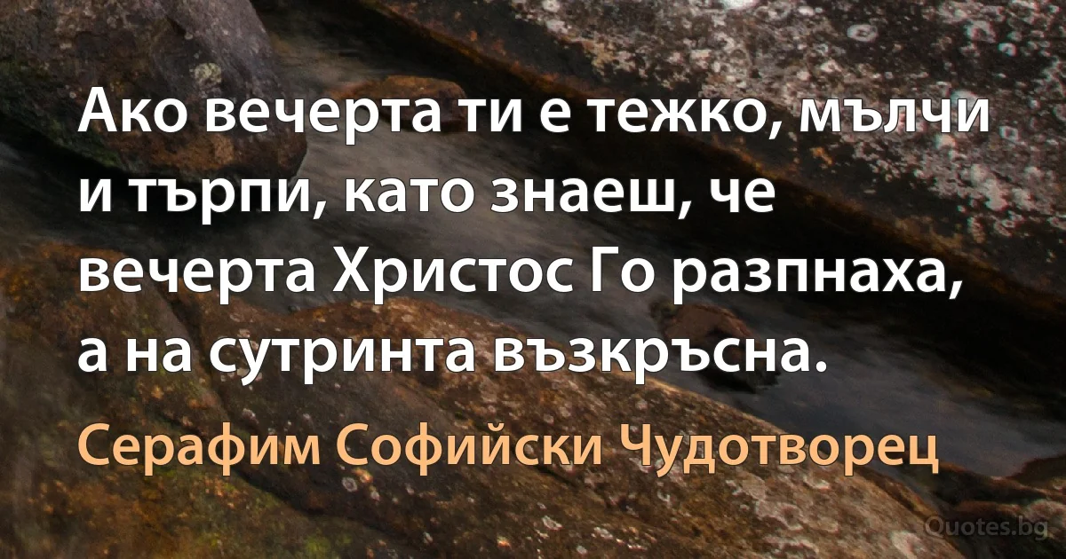 Ако вечерта ти е тежко, мълчи и търпи, като знаеш, че вечерта Христос Го разпнаха, а на сутринта възкръсна. (Серафим Софийски Чудотворец)