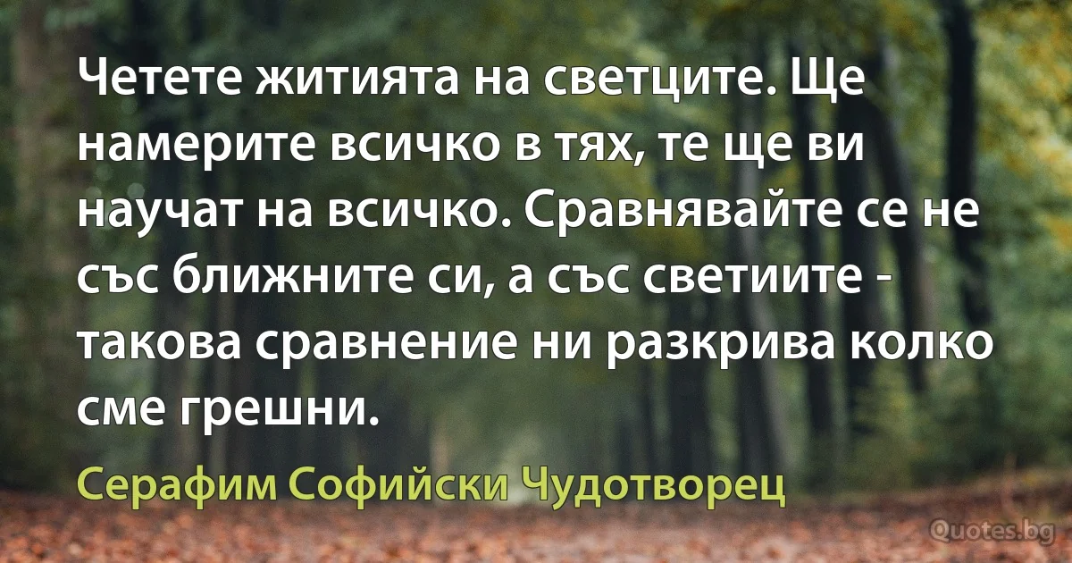 Четете житията на светците. Ще намерите всичко в тях, те ще ви научат на всичко. Сравнявайте се не със ближните си, а със светиите - такова сравнение ни разкрива колко сме грешни. (Серафим Софийски Чудотворец)