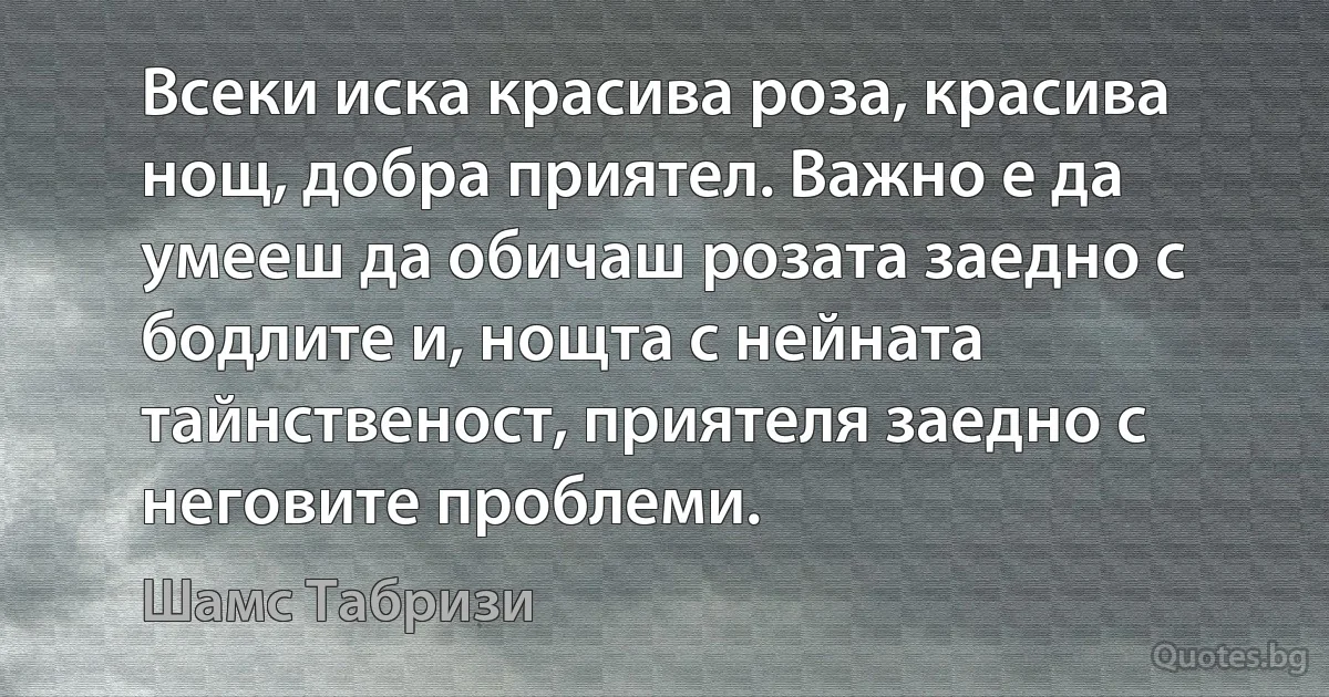 Всеки иска красива роза, красива нощ, добра приятел. Важно е да умееш да обичаш розата заедно с бодлите и, нощта с нейната тайнственост, приятеля заедно с неговите проблеми. (Шамс Табризи)