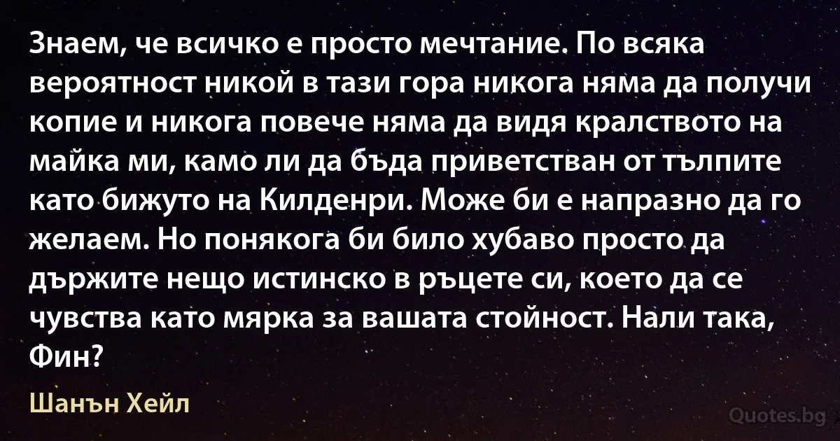 Знаем, че всичко е просто мечтание. По всяка вероятност никой в тази гора никога няма да получи копие и никога повече няма да видя кралството на майка ми, камо ли да бъда приветстван от тълпите като бижуто на Килденри. Може би е напразно да го желаем. Но понякога би било хубаво просто да държите нещо истинско в ръцете си, което да се чувства като мярка за вашата стойност. Нали така, Фин? (Шанън Хейл)