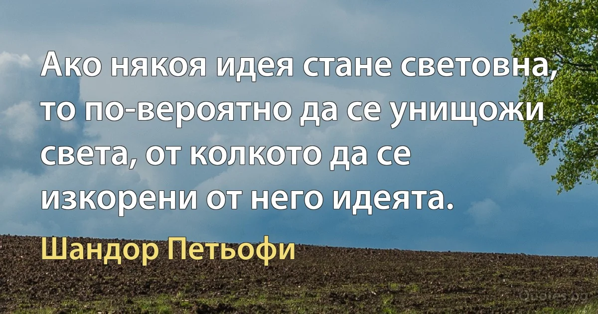 Ако някоя идея стане световна, то по-вероятно да се унищожи света, от колкото да се изкорени от него идеята. (Шандор Петьофи)