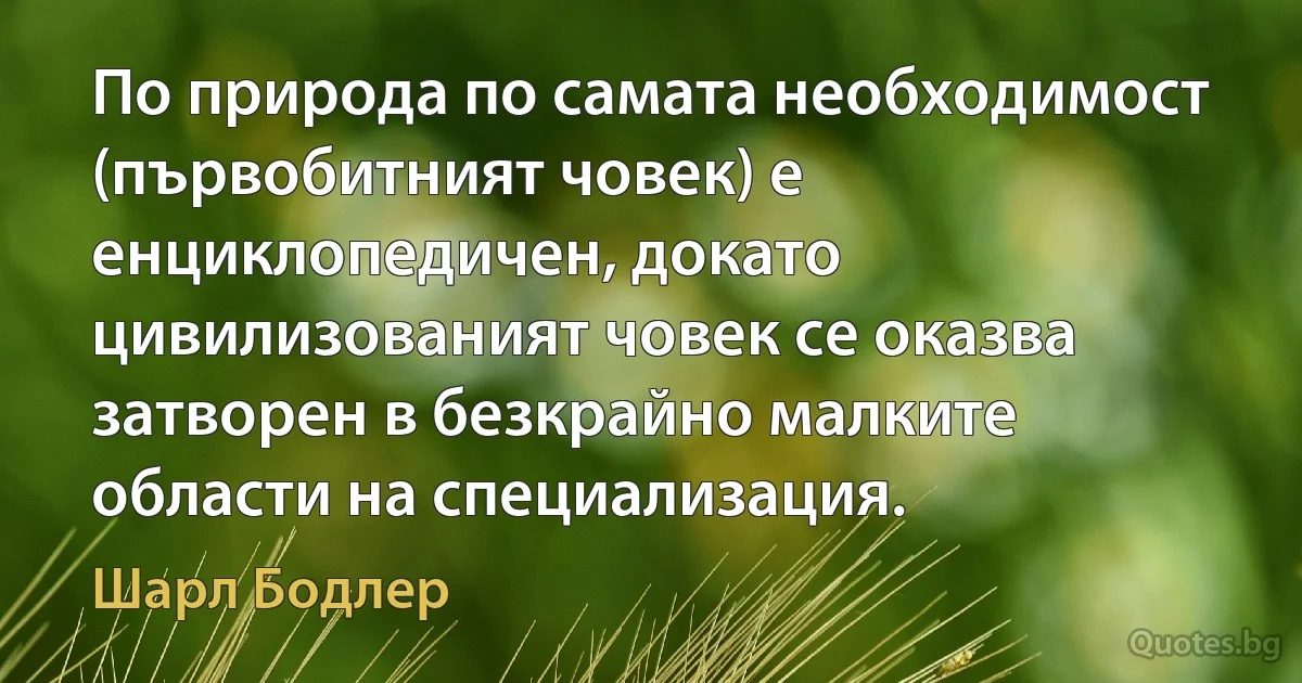 По природа по самата необходимост (първобитният човек) е енциклопедичен, докато цивилизованият човек се оказва затворен в безкрайно малките области на специализация. (Шарл Бодлер)