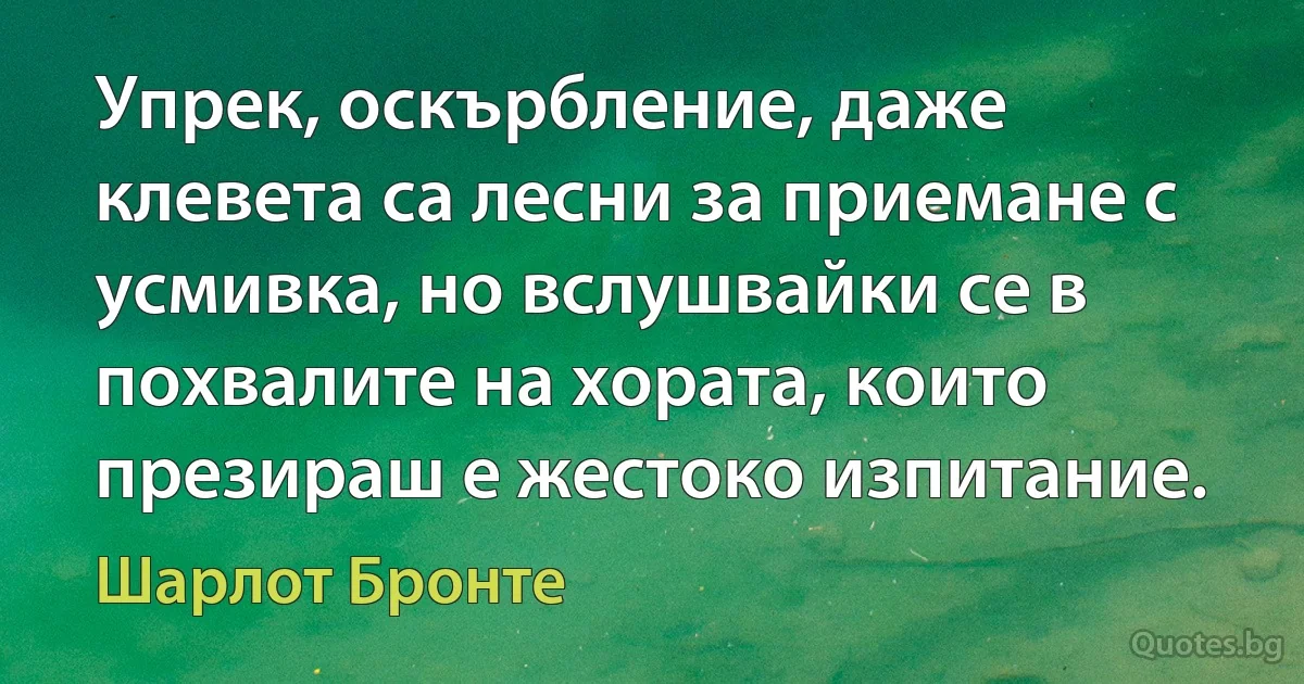 Упрек, оскърбление, даже клевета са лесни за приемане с усмивка, но вслушвайки се в похвалите на хората, които презираш е жестоко изпитание. (Шарлот Бронте)