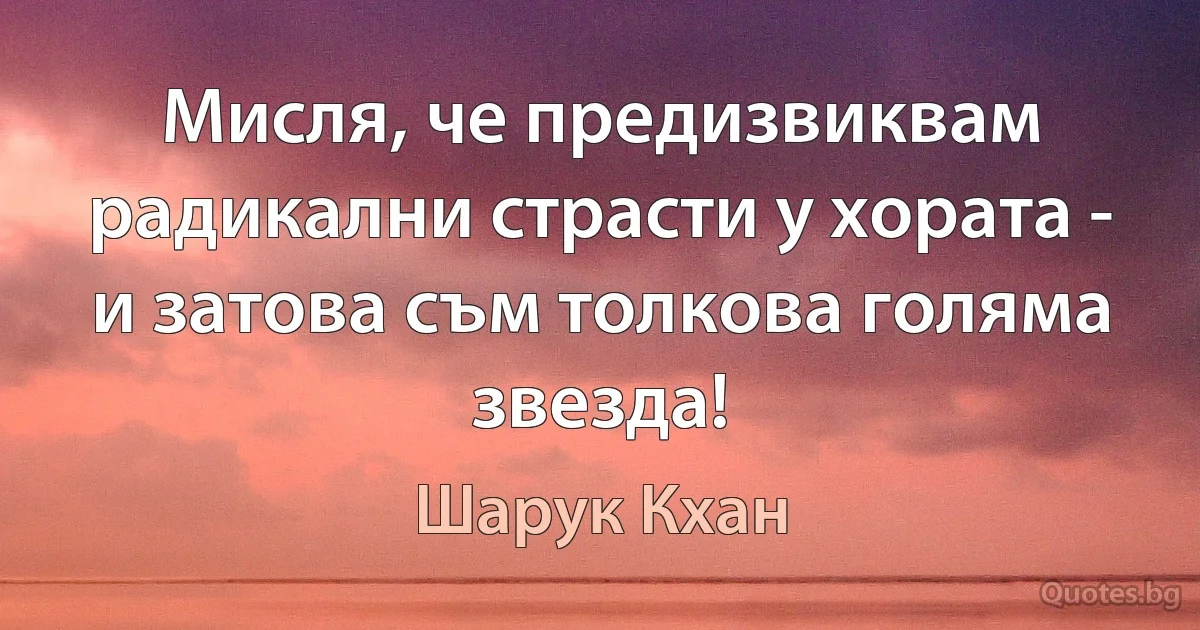 Мисля, че предизвиквам радикални страсти у хората - и затова съм толкова голяма звезда! (Шарук Кхан)