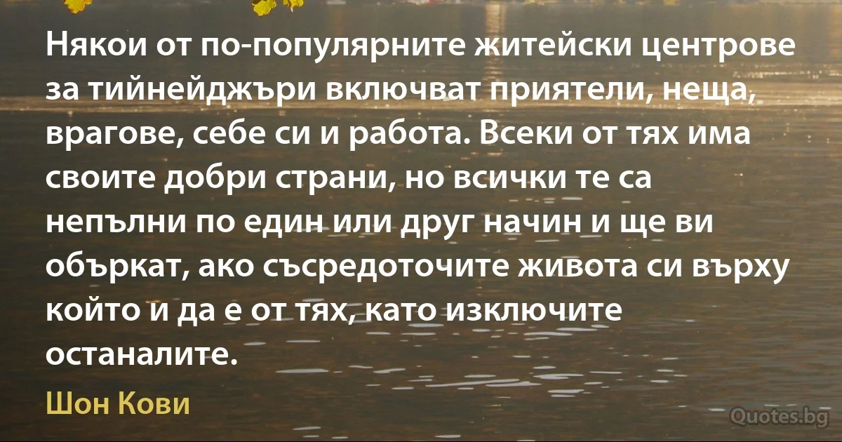 Някои от по-популярните житейски центрове за тийнейджъри включват приятели, неща, врагове, себе си и работа. Всеки от тях има своите добри страни, но всички те са непълни по един или друг начин и ще ви объркат, ако съсредоточите живота си върху който и да е от тях, като изключите останалите. (Шон Кови)