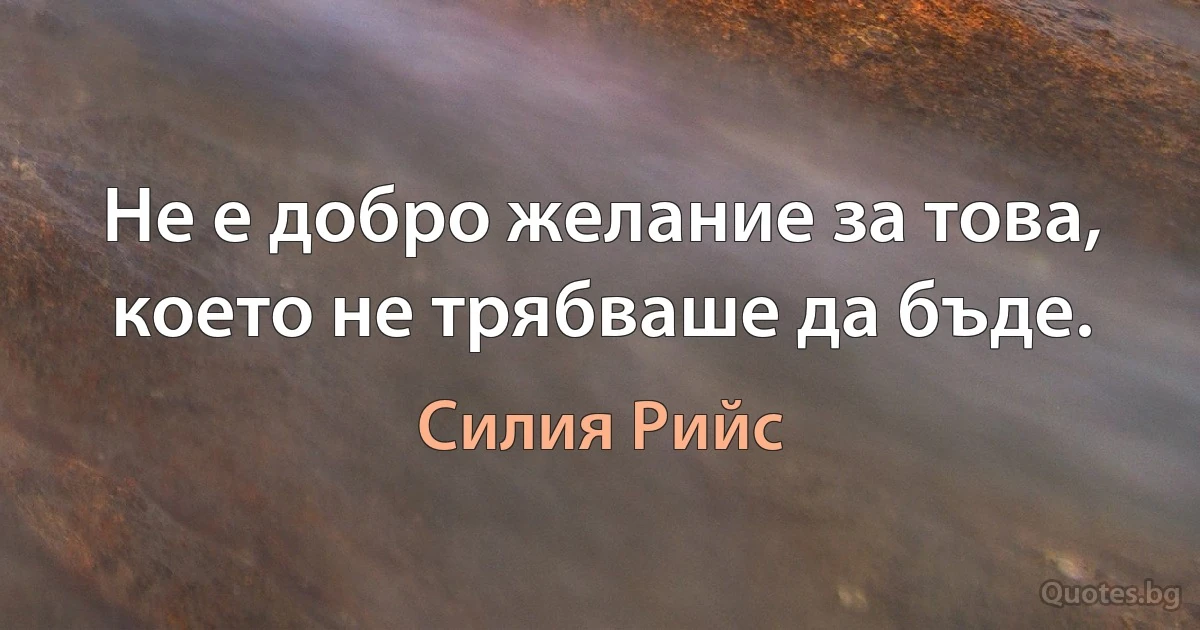 Не е добро желание за това, което не трябваше да бъде. (Силия Рийс)