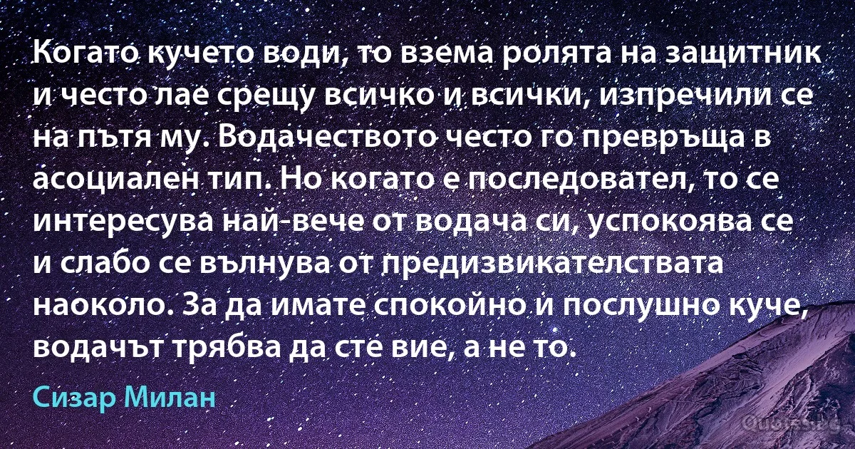 Когато кучето води, то взема ролята на защитник и често лае срещу всичко и всички, изпречили се на пътя му. Водачеството често го превръща в асоциален тип. Но когато е последовател, то се интересува най-вече от водача си, успокоява се и слабо се вълнува от предизвикателствата наоколо. За да имате спокойно и послушно куче, водачът трябва да сте вие, а не то. (Сизар Милан)