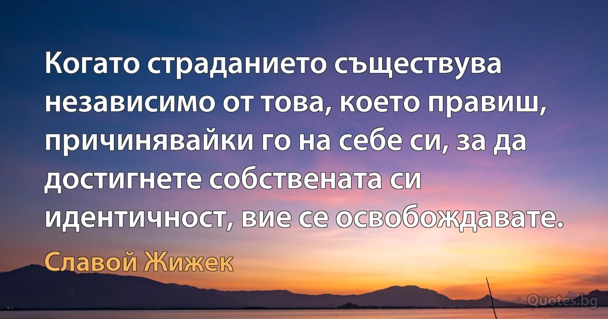 Когато страданието съществува независимо от това, което правиш, причинявайки го на себе си, за да достигнете собствената си идентичност, вие се освобождавате. (Славой Жижек)